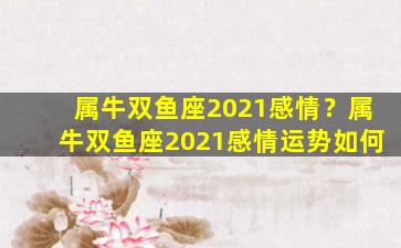 属牛双鱼座2021感情？属牛双鱼座2021感情运势如何