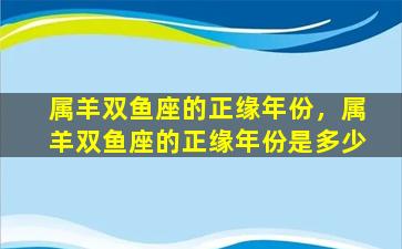 属羊双鱼座的正缘年份，属羊双鱼座的正缘年份是多少