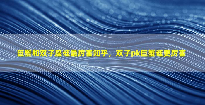 巨蟹和双子座谁最厉害知乎，双子pk巨蟹谁更厉害
