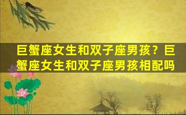 巨蟹座女生和双子座男孩？巨蟹座女生和双子座男孩相配吗