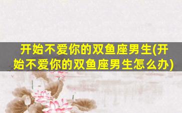 开始不爱你的双鱼座男生(开始不爱你的双鱼座男生怎么办)