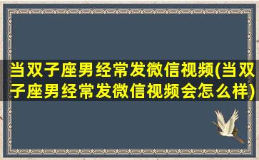 当双子座男经常发微信视频(当双子座男经常发微信视频会怎么样)