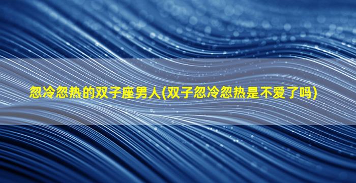 忽冷忽热的双子座男人(双子忽冷忽热是不爱了吗)