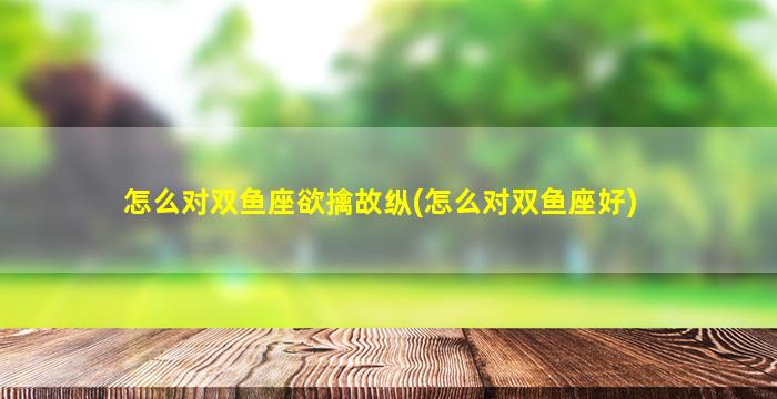 怎么对双鱼座欲擒故纵(怎么对双鱼座好)