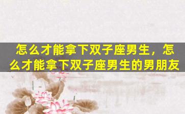 怎么才能拿下双子座男生，怎么才能拿下双子座男生的男朋友