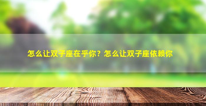 怎么让双子座在乎你？怎么让双子座依赖你