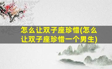 怎么让双子座珍惜(怎么让双子座珍惜一个男生)