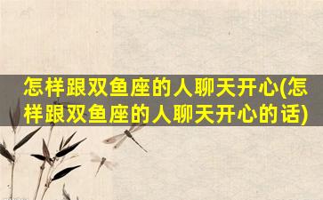 怎样跟双鱼座的人聊天开心(怎样跟双鱼座的人聊天开心的话)