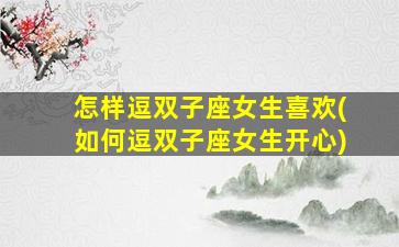 怎样逗双子座女生喜欢(如何逗双子座女生开心)