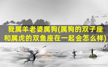 我属羊老婆属狗(属狗的双子座和属虎的双鱼座在一起会怎么样)