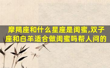 摩羯座和什么星座是闺蜜,双子座和白羊适合做闺蜜吗帮人问的