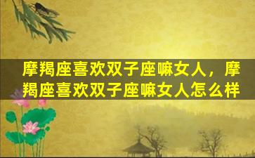 摩羯座喜欢双子座嘛女人，摩羯座喜欢双子座嘛女人怎么样