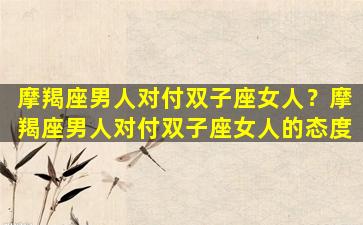 摩羯座男人对付双子座女人？摩羯座男人对付双子座女人的态度