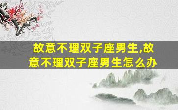 故意不理双子座男生,故意不理双子座男生怎么办
