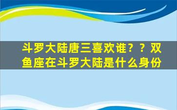 斗罗大陆唐三喜欢谁？？双鱼座在斗罗大陆是什么身份