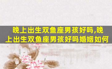 晚上出生双鱼座男孩好吗,晚上出生双鱼座男孩好吗婚姻如何