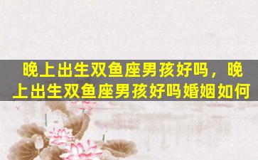 晚上出生双鱼座男孩好吗，晚上出生双鱼座男孩好吗婚姻如何