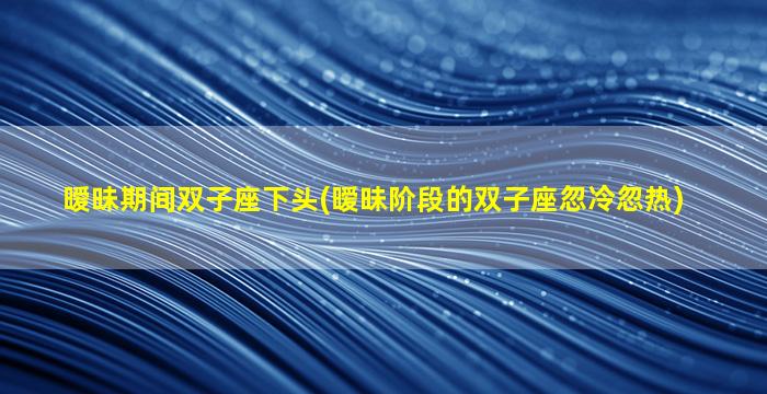 暧昧期间双子座下头(暧昧阶段的双子座忽冷忽热)