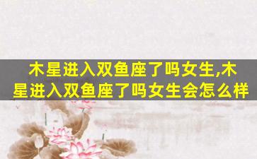 木星进入双鱼座了吗女生,木星进入双鱼座了吗女生会怎么样