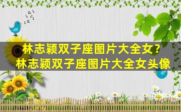 林志颖双子座图片大全女？林志颖双子座图片大全女头像