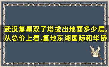 武汉复星双子塔拔出地面多少层,从总价上看,复地东湖国际和华侨城双子座哪个更划算