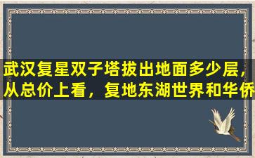 武汉复星双子塔拔出地面多少层，从总价上看，复地东湖世界和华侨城双子座哪个更划算