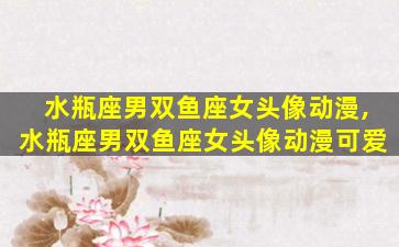 水瓶座男双鱼座女头像动漫,水瓶座男双鱼座女头像动漫可爱