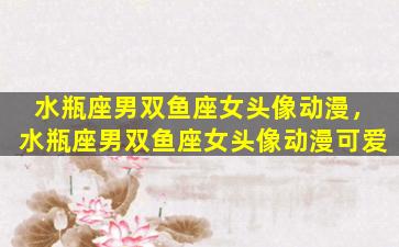 水瓶座男双鱼座女头像动漫，水瓶座男双鱼座女头像动漫可爱