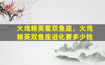 火线精英鳖双鱼座，火线精英双鱼座进化要多少钱