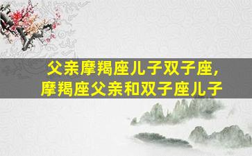 父亲摩羯座儿子双子座,摩羯座父亲和双子座儿子