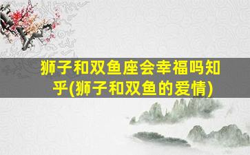 狮子和双鱼座会幸福吗知乎(狮子和双鱼的爱情)