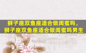 狮子座双鱼座适合做闺蜜吗，狮子座双鱼座适合做闺蜜吗男生