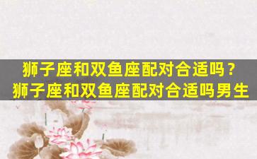 狮子座和双鱼座配对合适吗？狮子座和双鱼座配对合适吗男生