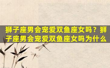 狮子座男会宠爱双鱼座女吗？狮子座男会宠爱双鱼座女吗为什么