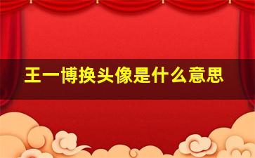 王一博换头像是什么意思