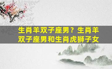 生肖羊双子座男？生肖羊双子座男和生肖虎狮子女