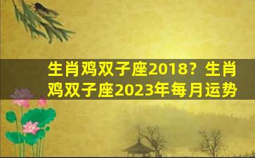 生肖鸡双子座2018？生肖鸡双子座2023年每月运势