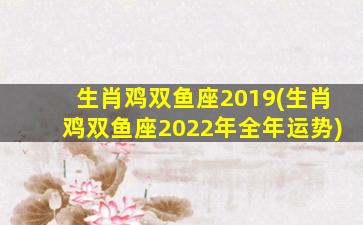 生肖鸡双鱼座2019(生肖鸡双鱼座2022年全年运势)