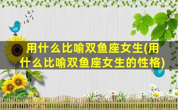 用什么比喻双鱼座女生(用什么比喻双鱼座女生的性格)