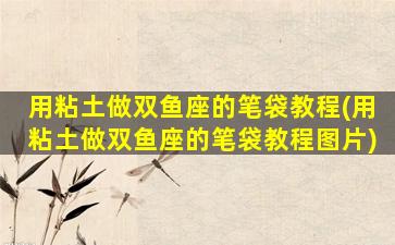 用粘土做双鱼座的笔袋教程(用粘土做双鱼座的笔袋教程图片)