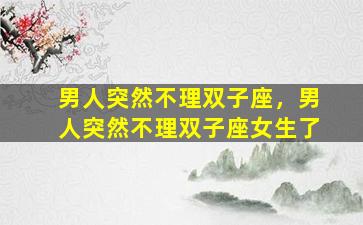 男人突然不理双子座，男人突然不理双子座女生了