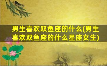 男生喜欢双鱼座的什么(男生喜欢双鱼座的什么星座女生)