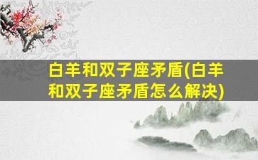 白羊和双子座矛盾(白羊和双子座矛盾怎么解决)