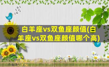 白羊座vs双鱼座颜值(白羊座vs双鱼座颜值哪个高)