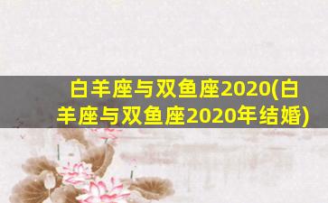 白羊座与双鱼座2020(白羊座与双鱼座2020年结婚)
