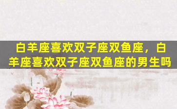 白羊座喜欢双子座双鱼座，白羊座喜欢双子座双鱼座的男生吗