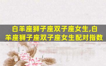 白羊座狮子座双子座女生,白羊座狮子座双子座女生配对指数