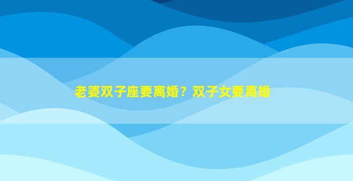 老婆双子座要离婚？双子女要离婚