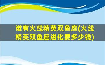 谁有火线精英双鱼座(火线精英双鱼座进化要多少钱)