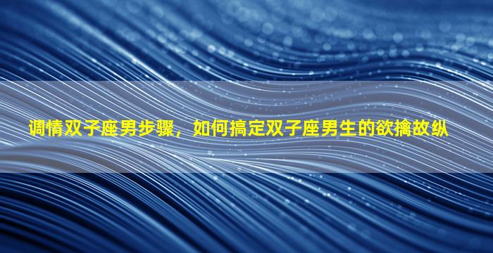 调情双子座男步骤，如何搞定双子座男生的欲擒故纵